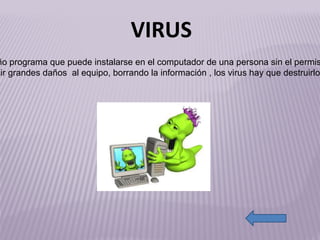 http://www.tutorialenred.com/img/El%20usuario%20es%20el%20eslabon%20mas%20debil/virus_informatico.jpg Es un pequeño programa que puede instalarse en el computador de una persona sin el permiso de el, el virus es capaz de producir grandes daños  al equipo, borrando la información , los virus hay que destruirlos  por que son malos. VIRUS 