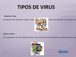http://4.bp.blogspot.com/-BYf9_6nF4Lo/Tc3l-wTdkkI/AAAAAAAAAC0/MlznrVSzLhk/s1600/troyano.jpg http://t1.gstatic.com/images?q=tbn:ANd9GcQaAPKv8c0zkOo59MJ9VKel3L8aVGZtYAckSauAXJgh4rZULsZ8&t=1 Caballo de Troya: Consiste en robar información  o alterar el sistema del hardware (es la información que tiene el computador, archivos)  sólo se ejecuta una vez, aunque es suficiente, en la mayoría de las ocasiones, para causar su efecto destructivo. Gusano o Worm: Es un programa cuya única finalidad es la de ir consumiendo la memoria del sistema, se copia así mismo sucesivamente, hasta que desborda la RAM, siendo ésta su única acción maligna, tiene la propiedad de duplicarse así mismo, utiliza las partes automáticas de un sistema operativo que generalmente son invisibles al usuario. TIPOS DE VIRUS 