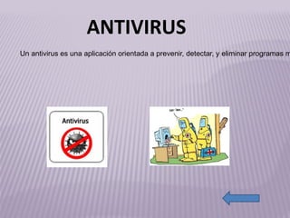 antivirus[1] http://lanubeenpantalon.files.wordpress.com/2011/06/virus.jpg Un antivirus es una aplicación orientada a prevenir, detectar, y eliminar programas maliciosos denominados virus, los cuales actúan dañando un sistema informático. Es como una especie de vacuna que ayuda a controlar para prevenir una enfermedad.  Son herramientas simples cuyo objetivo es detectar y eliminar virus . ANTIVIRUS 