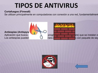 http://www.antivirusgratis.com.ar/noticias/fotos/Firewall-np.jpg http://blog.educastur.es/ticvegadeo/files/2008/09/cortafuegos.png http://t3.gstatic.com/images?q=tbn:ANd9GcReb6djITfJlKpRu7cnkSm6G-ceuc9FPXZM7bvDibOWix3PuiSttGjt5n0 Cortafuegos (Firewall) Se utilizan principalmente en computadoras con conexión a una red, fundamentalmente Internet. El programa controla todo el tráfico de entrada y salida, bloqueando cualquier actividad sospechosa e informando adecuadamente de cada suceso. Antiespías (Antispyware) Aplicación que busca, detecta y elimina programas espías (spyware) que se instalan ocultamente en el ordenador. Los antiespías pueden instalarse de manera separada o integrado con paquete de seguridad (que incluye antivirus, cortafuegos, etc.). TIPOS DE ANTIVIRUS 