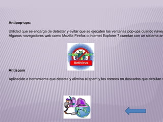 http://4.bp.blogspot.com/_dsYlZOiJeQo/TG8bYvFw-jI/AAAAAAAAAIA/j4GIGBwlZfQ/s400/CAPS5SXP.jpg http://2.bp.blogspot.com/-nzXA6pRxqaw/TbCr_wgNj0I/AAAAAAAAACo/KDEGBKPjpGo/s1600/semana-de-la-seguridad-informatica.gif Antipop-ups: Utilidad que se encarga de detectar y evitar que se ejecuten las ventanas pop-ups cuando navegas por la web. Muchas veces los pop-ups apuntan a contenidos pornográficos o páginas infectadas. Algunos navegadores web como Mozilla Firefox o Internet Explorer 7 cuentan con un sistema antipop-up integrado. Antispam Aplicación o herramienta que detecta y elimina el spam y los correos no deseados que circulan vía email. Funcionan mediante filtros de correo que permiten detectar los emails no deseados. Estos filtros son totalmente personalizables. Además utilizan listas de correos amigos y enemigos, para bloquear de forma definitiva alguna casilla en particular. 