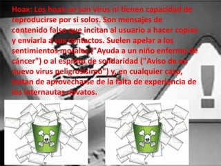 Hoax: Los hoax no son virus ni tienen capacidad de
reproducirse por si solos. Son mensajes de
contenido falso que incitan al usuario a hacer copias
y enviarla a sus contactos. Suelen apelar a los
sentimientos morales ("Ayuda a un niño enfermo de
cáncer") o al espíritu de solidaridad ("Aviso de un
nuevo virus peligrosísimo") y, en cualquier caso,
tratan de aprovecharse de la falta de experiencia de
los internautas novatos.
 