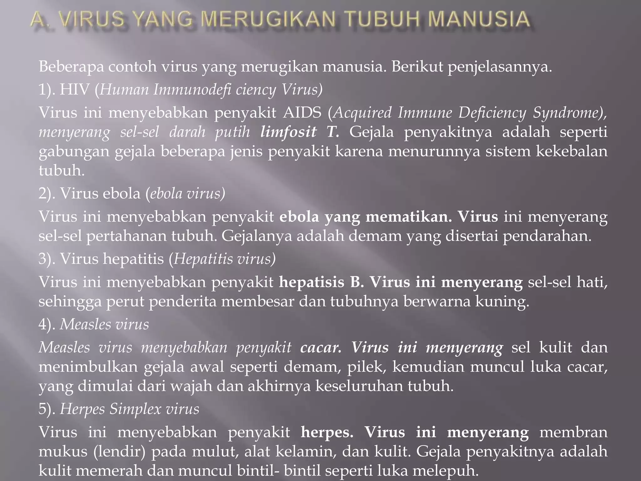 Beberapa contoh virus yang merugikan manusia. Berikut penjelasannya.
1). HIV (Human Immunodefi ciency Virus)
Virus ini menyebabkan penyakit AIDS (Acquired Immune Deficiency Syndrome),
menyerang sel-sel darah putih limfosit T. Gejala penyakitnya adalah seperti
gabungan gejala beberapa jenis penyakit karena menurunnya sistem kekebalan
tubuh.
2). Virus ebola (ebola virus)
Virus ini menyebabkan penyakit ebola yang mematikan. Virus ini menyerang
sel-sel pertahanan tubuh. Gejalanya adalah demam yang disertai pendarahan.
3). Virus hepatitis (Hepatitis virus)
Virus ini menyebabkan penyakit hepatisis B. Virus ini menyerang sel-sel hati,
sehingga perut penderita membesar dan tubuhnya berwarna kuning.
4). Measles virus
Measles virus menyebabkan penyakit cacar. Virus ini menyerang sel kulit dan
menimbulkan gejala awal seperti demam, pilek, kemudian muncul luka cacar,
yang dimulai dari wajah dan akhirnya keseluruhan tubuh.
5). Herpes Simplex virus
Virus ini menyebabkan penyakit herpes. Virus ini menyerang membran
mukus (lendir) pada mulut, alat kelamin, dan kulit. Gejala penyakitnya adalah
kulit memerah dan muncul bintil- bintil seperti luka melepuh.
 