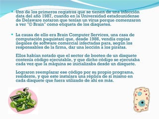 Uno de los primeros registros que se tienen de una infección data del año 1987, cuando en la Universidad estadounidense de Delaware notaron que tenían un virus porque comenzaron a ver "© Brain" como etiqueta de los disquetes.  La causa de ello era Brain Computer Services, una casa de computación paquistaní que, desde 1986, vendía copias ilegales de software comercial infectadas para, según los responsables de la firma, dar una lección a los piratas.  Ellos habían notado que el sector de booteo de un disquete contenía código ejecutable, y que dicho código se ejecutaba cada vez que la máquina se inicializaba desde un disquete.  Lograron reemplazar ese código por su propio programa, residente, y que este instalara una réplica de sí mismo en cada disquete que fuera utilizado de ahí en más.  