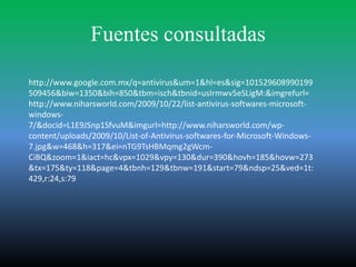 Fuentes consultadas

http://www.google.com.mx/q=antivirus&um=1&hl=es&sig=101529608990199
509456&biw=1350&bih=850&tbm=isch&tbnid=usIrmwv5eSLigM:&imgrefurl=
http://www.niharsworld.com/2009/10/22/list-antivirus-softwares-microsoft-
windows-
7/&docid=L1E9JSnp1SfvuM&imgurl=http://www.niharsworld.com/wp-
content/uploads/2009/10/List-of-Antivirus-softwares-for-Microsoft-Windows-
7.jpg&w=468&h=317&ei=nTG9TsHBMqmg2gWcm-
CiBQ&zoom=1&iact=hc&vpx=1029&vpy=130&dur=390&hovh=185&hovw=273
&tx=175&ty=118&page=4&tbnh=129&tbnw=191&start=79&ndsp=25&ved=1t:
429,r:24,s:79
 