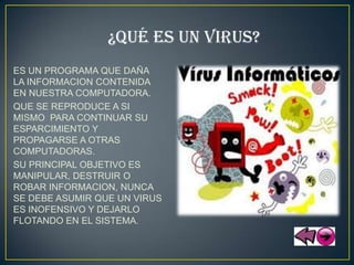 ¿QUÉ ES UN VIRUS?
ES UN PROGRAMA QUE DAÑA
LA INFORMACION CONTENIDA
EN NUESTRA COMPUTADORA.
QUE SE REPRODUCE A SI
MISMO PARA CONTINUAR SU
ESPARCIMIENTO Y
PROPAGARSE A OTRAS
COMPUTADORAS.
SU PRINCIPAL OBJETIVO ES
MANIPULAR, DESTRUIR O
ROBAR INFORMACION, NUNCA
SE DEBE ASUMIR QUE UN VIRUS
ES INOFENSIVO Y DEJARLO
FLOTANDO EN EL SISTEMA.
 