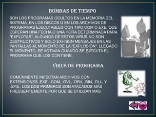 BOMBAS DE TIEMPO
SON LOS PROGRAMAS OCULTOS EN LA MEMORIA DEL
SISTEMA, EN LOS DISCOS O EN LOS ARCHIVOS DE
PROGRAMAS EJECUTABLES CON TIPO COM O EXE, QUE
ESPERAN UNA FECHA O UNA HORA DETERMINADA PARA
"EXPLOTAR". ALGUNOS DE ESTOS VIRUS NO SON
DESTRUCTIVOS Y SOLO EXHIBEN MENSAJES EN LAS
PANTALLAS AL MOMENTO DE LA "EXPLOSIÓN". LLEGADO
EL MOMENTO, SE ACTIVAN CUANDO SE EJECUTA EL
PROGRAMA QUE LOS CONTIENE.

                     VIRUS DE PROGRAMA

COMÚNMENTE INFECTAN ARCHIVOS CON
EXTENSIONES .EXE, .COM, .OVL, .DRV, .BIN, .DLL, Y
.SYS., LOS DOS PRIMEROS SON ATACADOS MÁS
FRECUENTEMENTE POR QUE SE UTILIZAN MAS.
 
