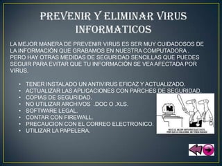 PREVENIR Y ELIMINAR VIRUS
               INFORMATICOS
LA MEJOR MANERA DE PREVENIR VIRUS ES SER MUY CUIDADOSOS DE
LA INFORMACIÓN QUE GRABAMOS EN NUESTRA COMPUTADORA .
PERO HAY OTRAS MEDIDAS DE SEGURIDAD SENCILLAS QUE PUEDES
SEGUIR PARA EVITAR QUE TU INFORMACIÓN SE VEA AFECTADA POR
VIRUS.

  •   TENER INSTALADO UN ANTIVIRUS EFICAZ Y ACTUALIZADO.
  •   ACTUALIZAR LAS APLICACIONES CON PARCHES DE SEGURIDAD.
  •   COPIAS DE SEGURIDAD.
  •   NO UTILIZAR ARCHIVOS .DOC O .XLS.
  •   SOFTWARE LEGAL.
  •   CONTAR CON FIREWALL.
  •   PRECAUCION CON EL CORREO ELECTRONICO.
  •   UTILIZAR LA PAPELERA.
 
