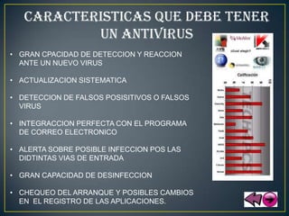 CARACTERISTICAS QUE DEBE TENER
           UN ANTIVIRUS
• GRAN CPACIDAD DE DETECCION Y REACCION
  ANTE UN NUEVO VIRUS

• ACTUALIZACION SISTEMATICA

• DETECCION DE FALSOS POSISITIVOS O FALSOS
  VIRUS

• INTEGRACCION PERFECTA CON EL PROGRAMA
  DE CORREO ELECTRONICO

• ALERTA SOBRE POSIBLE INFECCION POS LAS
  DIDTINTAS VIAS DE ENTRADA

• GRAN CAPACIDAD DE DESINFECCION

• CHEQUEO DEL ARRANQUE Y POSIBLES CAMBIOS
  EN EL REGISTRO DE LAS APLICACIONES.
 