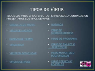 TIPOS DE VIRUS
TODOS LOS VIRUS CREAN EFECTOS PERNICIOSOS, A CONTINUACION
PRESENTAMOS LOS TIPOS DE VIRUS:

• CABALLOS DE TROYA          • GUSANOS

• VIRUS DE MACROS            • VIRUS DE
                               SOBREESCRITURA

• BOMBAS DE TIEMPO           • VIRUS DE PROGRAMA

• VIRUS BOOT                 • VIRUS DE ENLACE O
                                DIRECTORIO

• VIRUS FALSOS O HOAX        • VIRUS MUTANTES O
                               POLIFORMICOS

• VIRUS MULTIPLES            • VIRUS STEALTH O
                               INVISIBLES
 
