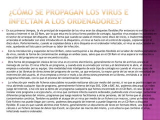    En sus primeros tiempos, la vía principal de expansión de los virus eran los disquetes flexibles.Por entonces no existían ni el
    acceso a Internet ni los CD Rom, por lo que esta era la única forma posible de contagio. Aquellos virus estaban incrustados en
    el sector de arranque del disquete, de tal forma que cuando se usaba el mismo como disco de inicio, o inadvertidamente
    arrancaba el ordenador con este introducido en la disquetera, el virus se hacía con el control de equipo, copiándose en el
    disco duro. Porteriormente, cuando se copiaban datos a otro disquete en el ordenador infectado, el virus se autocopiaba en
    este, quedando así listo para continuar su labor de infección.
    Con la introducción y expansión de los CD Rom, estos sustituyeron a los disquetes flexibles en la labor de medios portadores
    de virus, siendo la forma de contaminación análoga en ambos casos, salvo que en el CD Rom el virus espera la instalación o
    ejecución del programa en que se encuentra oculto.
     Otra forma de propagación clásica de los virus es el correo electrónico, generalmente en forma de archivos anexos al
    mensaje de correo. El virus infecta un programa, y cuando este es enviado por correo y el destinatario lo abre, el virus se
    empieza a extender por su equipo. Una modalidad más inteligente de este tipo de contagio es cuando el virus es capaz de
    acceder a las libretas de direcciones del programa de correo, ya que entonces, la mayor parte de las veces sin necesidad de
    intervención del usuario, el virus empieza a enviar e-mails a las direcciones presentes en la libreta, enviándo a la vez el
    programa infectado, con lo que el proceso de contaminación continúa.
     La infección por medio de ficheros ejecutables no puede realizarse sólo por medio del correo, si no que es posible coger un
    virus abriendo cualquier tipo de programa, generalmente ficheros del tipo EXE, COM o BAT. Así, podemos descargar un video
    juego de Internet, o tal vez sea la demo de un programa cualquiera que hemos encontrado en el CD Rom, el caso es que al
    instalar este programa o al ejecutarlo, el virus que contiene infecta nuestro ordenador, pudiendo este virus luego contaminar
    diferentes programas del mismo, programas que luego nosotros facilitamos a otras personas, de tal forma que el proceso
    contaminante continúa. Tambíen es posible el ataque de un virus por medio de un fichero con macros, como ya hemos visto.
    Este fichero nos puede llegar por correo, podemos descargarlo de Internet o puede llegarnos en un CD Rom o disquete
    flexible. El caso es que cuando abrimos este fichero, generalmente un documento de texto en formato Word, una hoja de
    cálculo o un fichero de base de datos tipo Excell, se ejecutan las macros del mismo, y con ellas la que contiene el virus,
    infectando nuestro ordenador.
 