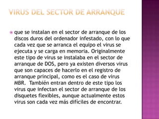    que se instalan en el sector de arranque de los
    discos duros del ordenador infestado, con lo que
    cada vez que se arranca el equipo el virus se
    ejecuta y se carga en memoria. Originalmente
    este tipo de virus se instalaba en el sector de
    arranque de DOS, pero ya existen diversos virus
    que son capaces de hacerlo en el registro de
    arranque principal, como es el caso de virus
    MBR. También entran dentro de este tipo los
    virus que infectan el sector de arranque de los
    disquetes flexibles, aunque actualmente estos
    virus son cada vez más difíciles de encontrar.
 
