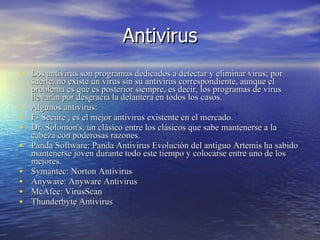 Antivirus Los antivirus son programas dedicados a detectar y eliminar virus; por suerte, no existe un virus sin su antivirus correspondiente, aunque el problema es que es posterior siempre, es decir, los programas de virus llevarán por desgracia la delantera en todos los casos.  Algunos antivirus: F- Secure , es el mejor antivirus existente en el mercado.  Dr. Solomon's, un clásico entre los clásicos que sabe mantenerse a la cabeza con poderosas razones.   Panda Software: Panda Antivirus Evolución del antiguo Artemis ha sabido mantenerse joven durante todo este tiempo y colocarse entre uno de los mejores.  Symantec: Norton Antivirus   Anyware: Anyware Antivirus   McAfee: VirusScan   Thunderbyte Antivirus   