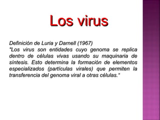 Definición de Luria y Darnell (1967)  &quot;Los virus son entidades cuyo genoma se replica dentro de células vivas usando su maquinaria de síntesis. Esto determina la formación de elementos especializados (partículas virales) que permiten la transferencia del genoma viral a otras células.“ Los virus  