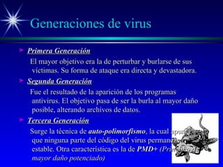 Generaciones de virus Primera Generación El mayor objetivo era la de perturbar y burlarse de sus víctimas. Su forma de ataque era directa y devastadora. Segunda Generación Fue el resultado de la aparición de los programas antivirus. El objetivo pasa de ser la burla al mayor daño posible, alterando archivos de datos. Tercera Generación Surge la técnica de  auto-polimorfismo , la cual apunta a que ninguna parte del código del virus permanezca estable. Otra característica es la de  PMD+  (Principio de mayor daño potenciado) 