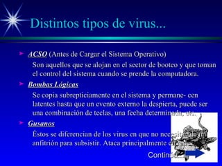 Distintos tipos de virus... ACSO  (Antes de Cargar el Sistema Operativo) Son aquellos que se alojan en el sector de booteo y que toman el control del sistema cuando se prende la computadora. Bombas Lógicas Se copia subrepticiamente en el sistema y permane- cen latentes hasta que un evento externo la despierta, puede ser una combinación de teclas, una fecha determinada, etc. Gusanos Éstos se diferencian de los virus en que no necesitan de un anfitrión para subsistir. Ataca principalmente en redes. Continúa... 