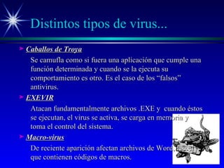 Distintos tipos de virus... Caballos de Troya Se camufla como si fuera una aplicación que cumple una función determinada y cuando se la ejecuta su comportamiento es otro. Es el caso de los “falsos” antivirus. EXEVIR Atacan fundamentalmente archivos .EXE y  cuando éstos se ejecutan, el virus se activa, se carga en memoria y toma el control del sistema. Macro-virus De reciente aparición afectan archivos de Word, Excel que contienen códigos de macros. 