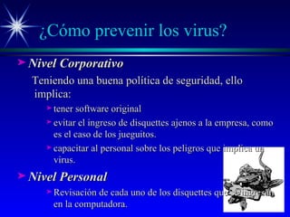 ¿Cómo prevenir los virus? Nivel Corporativo Teniendo una buena política de seguridad, ello implica:  tener software original evitar el ingreso de disquettes ajenos a la empresa, como es el caso de los jueguitos. capacitar al personal sobre los peligros que implica un virus. Nivel Personal Revisación de cada uno de los disquettes que se ingresan en la computadora. 