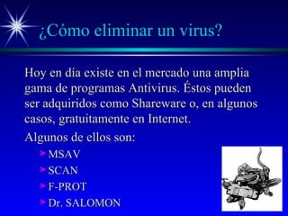 ¿Cómo eliminar un virus? Hoy en día existe en el mercado una amplia gama de programas Antivirus. Éstos pueden ser adquiridos como Shareware o, en algunos casos, gratuitamente en Internet. Algunos de ellos son: MSAV SCAN F-PROT Dr. SALOMON 