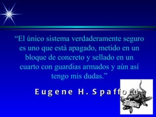“ El único sistema verdaderamente seguro es uno que está apagado, metido en un bloque de concreto y sellado en un cuarto con guardias armados y aún así tengo mis dudas.” Eugene H. Spafford 