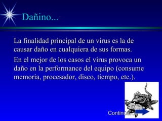 Dañino... La finalidad principal de un virus es la de causar daño en cualquiera de sus formas. En el mejor de los casos el virus provoca un daño en la performance del equipo (consume memoria, procesador, disco, tiempo, etc.). Continúa... 