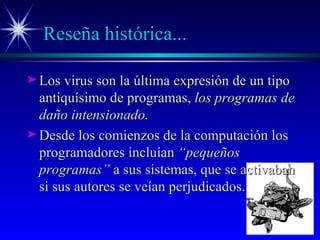 Reseña histórica... Los virus son la última expresión de un tipo antiquísimo de programas,  los programas de daño intensionado. Desde los comienzos de la computación los programadores incluían  “pequeños programas”  a sus sistemas, que se activaban si sus autores se veían perjudicados. 