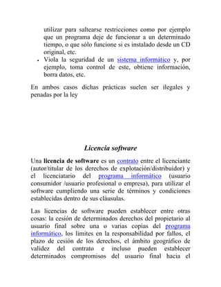 utilizar para saltearse restricciones como por ejemplo
    que un programa deje de funcionar a un determinado
    tiempo, o que sólo funcione si es instalado desde un CD
    original, etc.
    Viola la seguridad de un sistema informático y, por
    ejemplo, toma control de este, obtiene información,
    borra datos, etc.
En ambos casos dichas prácticas suelen ser ilegales y
penadas por la ley




                    Licencia software
Una licencia de software es un contrato entre el licenciante
(autor/titular de los derechos de explotación/distribuidor) y
el licenciatario del programa informático (usuario
consumidor /usuario profesional o empresa), para utilizar el
software cumpliendo una serie de términos y condiciones
establecidas dentro de sus cláusulas.
Las licencias de software pueden establecer entre otras
cosas: la cesión de determinados derechos del propietario al
usuario final sobre una o varias copias del programa
informático, los límites en la responsabilidad por fallos, el
plazo de cesión de los derechos, el ámbito geográfico de
validez del contrato e incluso pueden establecer
determinados compromisos del usuario final hacia el
 