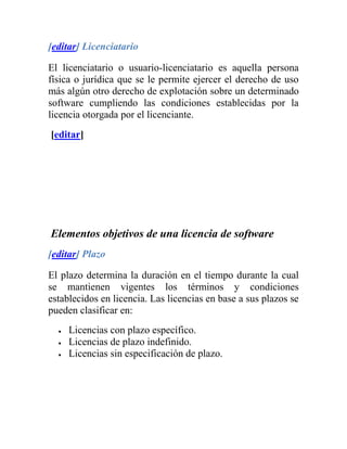 [editar] Licenciatario

El licenciatario o usuario-licenciatario es aquella persona
física o jurídica que se le permite ejercer el derecho de uso
más algún otro derecho de explotación sobre un determinado
software cumpliendo las condiciones establecidas por la
licencia otorgada por el licenciante.
[editar]




Elementos objetivos de una licencia de software
[editar] Plazo

El plazo determina la duración en el tiempo durante la cual
se mantienen vigentes los términos y condiciones
establecidos en licencia. Las licencias en base a sus plazos se
pueden clasificar en:
     Licencias con plazo específico.
     Licencias de plazo indefinido.
     Licencias sin especificación de plazo.
 