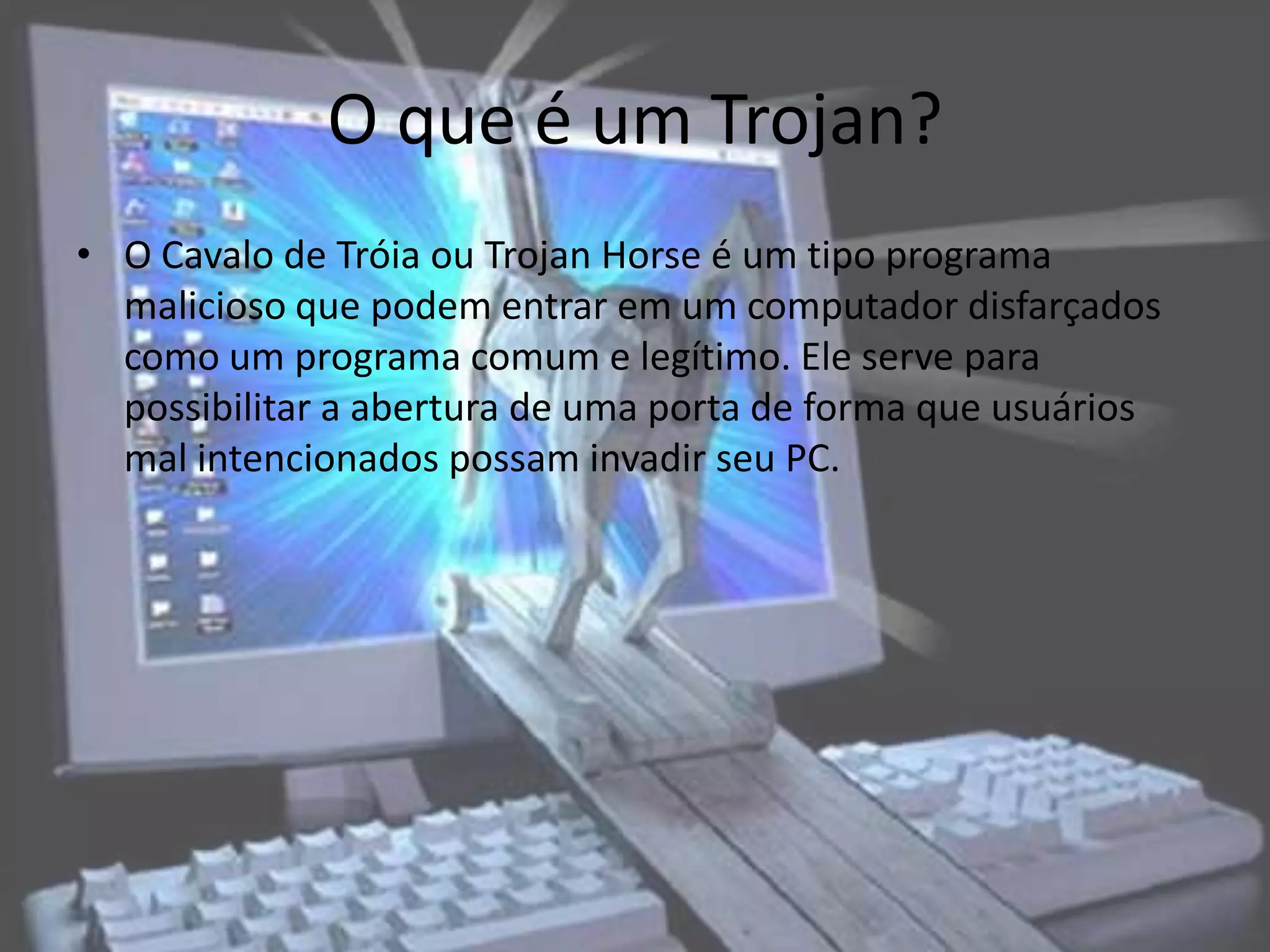O que é um Trojan?
• O Cavalo de Tróia ou Trojan Horse é um tipo programa
  malicioso que podem entrar em um computador disfarçados
  como um programa comum e legítimo. Ele serve para
  possibilitar a abertura de uma porta de forma que usuários
  mal intencionados possam invadir seu PC.
 