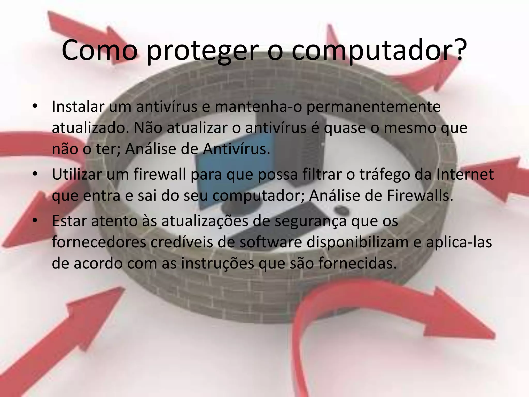 Como proteger o computador?
• Instalar um antivírus e mantenha-o permanentemente
  atualizado. Não atualizar o antivírus é quase o mesmo que
  não o ter; Análise de Antivírus.
• Utilizar um firewall para que possa filtrar o tráfego da Internet
  que entra e sai do seu computador; Análise de Firewalls.
• Estar atento às atualizações de segurança que os
  fornecedores credíveis de software disponibilizam e aplica-las
  de acordo com as instruções que são fornecidas.
 