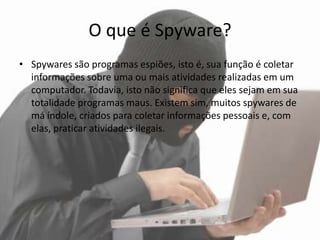 O que é Spyware?
• Spywares são programas espiões, isto é, sua função é coletar
  informações sobre uma ou mais atividades realizadas em um
  computador. Todavia, isto não significa que eles sejam em sua
  totalidade programas maus. Existem sim, muitos spywares de
  má índole, criados para coletar informações pessoais e, com
  elas, praticar atividades ilegais.
 