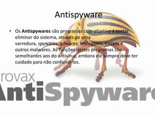 Antispyware
• Os Antispywares são programas cujo objetivo é tentar
  eliminar do sistema, através de uma
  varredura, spywares, adwares, keyloggers, trojans e
  outros malwares. As funções destes programas são
  semelhantes aos do antivírus, embora ele sempre deve ter
  cuidado para não confundi-los.
 
