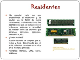     Se ejecutan cada vez que
    encendemos el ordenador y se
    ocultan en la RAM de forma
    permanente, controlando todas las
    operaciones que se realizan con el
    ordenador, teniendo la capacidad
    de infectar todos los archivos que
    abramos, cerremos, copiemos,
    ejecutemos, etc.
   ¿Cómo actúan?
     Atacan cuando se cumplen por ej.
    fecha y hora determinada por el
    autor, mientras permanecen ocultos
    en la memoria principal.             Imagen : http://centro-
                                         anime.blogspot.com/2008_04_01_archive.ht
                                         ml
   Nombres: Randex, CMJ, Meve,
    Mrklunky.
 