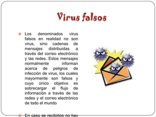  Los      denominados        virus
   falsos en realidad no son
   virus, sino cadenas de
   mensajes     distribuidas      a
   través del correo electrónico
   y las redes. Estos mensajes
   normalmente           informan
   acerca de peligros de
   infección de virus, los cuales
   mayormente son falsos y
   cuyo único objetivo es
   sobrecargar el flujo de
   información a través de las
   redes y el correo electrónico
   de todo el mundo


 En caso se recibirlos no hay
 