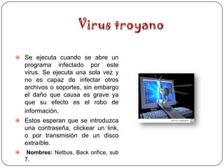  Se ejecuta cuando se abre un
    programa infectado por este
    virus. Se ejecuta una sola vez y
    no es capaz de infectar otros
    archivos o soportes, sin embargo
    el daño que causa es grave ya
    que su efecto es el robo de
    información.
 Estos esperan que se introduzca
    una contraseña, clickear un link,
    o por transmisión de un disco
    extraíble.
    Nombres: Netbus, Back orifice, sub
    7.
 