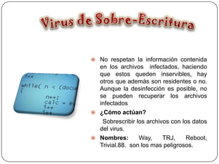  No respetan la información contenida
  en los archivos infectados, haciendo
  que estos queden inservibles, hay
  otros que además son residentes o no.
  Aunque la desinfección es posible, no
  se pueden recuperar los archivos
  infectados
 ¿Cómo actúan?
   Sobrescribir los archivos con los datos
  del virus.
 Nombres:       Way,     TRJ,     Reboot,
  Trivial.88. son los mas peligrosos.
 