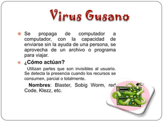  Se    propaga      de   computador     a
  computador, con la capacidad de
  enviarse sin la ayuda de una persona, se
  aprovecha de un archivo o programa
  para viajar.
 ¿Cómo     actúan?
   Utilizan partes que son invisibles al usuario.
  Se detecta la presencia cuando los recursos se
  consumen, parcial o totalmente.
   Nombres: Blaster, Sobig Worm, red
  Code, Klezz, etc.
 