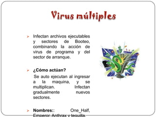  Infectan archivos ejecutables
   y sectores de Booteo,
   combinando la acción de
   virus de programa y del
   sector de arranque.

 ¿Cómo actúan?
   Se auto ejecutan al   ingresar
   a    la   maquina,      y   se
   multiplican.          Infectan
   gradualmente           nuevos
   sectores.

 Nombres::          One_Half,
 