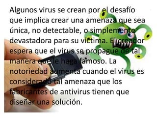 Algunos virus se crean por el desafío
    ¿Por qué la gente crea virus?
que implica crear una amenaza que sea
única, no detectable, o simplemente
devastadora para su víctima. El creador
espera que el virus se propague de tal
manera que le haga famoso. La
notoriedad aumenta cuando el virus es
considerado tal amenaza que los
fabricantes de antivirus tienen que
diseñar una solución.
 