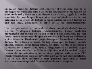 Su acción principal debería será contener el virus para que no se
propague por cualquier sitio y así poder erradicarlo. Si trabaja en un
entorno de red y tiene un administrador de sistema, dígale lo que ha
sucedido. Es posible que la máquina haya infectado a más de una
máquina de su grupo de trabajo u organización. Si usted trabaja en
una red local, desconecte el cable de la red inmediatamente.

Una vez que usted ha contenido el virus, necesitará desinfectar su
sistema, y después trabajar cuidadosamente buscar cualquier
propagación del mismo en su red local o a sus contactos. De esta
forma puede asegurarse de que no volverá a infectar su ordenador
accidentalmente. Finalmente pregúntese quien ha usado el ordenador
durante las últimas semanas. Si hay otros que lo hayan podido
utilizar, pueden haber transportado, sin darse cuenta, la infección a
su ordenador y necesitarán ayuda. Pregúntese si ha enviado algún
fichero, como e-mails con ficheros adjuntos, o si ha copiado algún
fichero de su máquina a un servidor, página web o sitio FTP
recientemente. Si ha sido así, revíselos para ver si han sido infectados,
y si lo han sido, informe a otras personas que puedan tener
actualmente una copia del fichero infectado en su máquina.
 