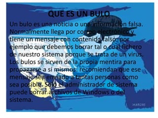 ¿Qué ES UN BULO
             QUE es un bulo?
Un bulo es una noticia o una información falsa.
Normalmente llega por correo electrónico y
tiene un mensaje con contenido falso: por
ejemplo que debemos borrar tal o cual fichero
de nuestro sistema porque se trata de un virus.
Los bulos se sirven de la propia mentira para
propagarse a sí mismos: recomiendan que ese
mensaje sea enviado a tantas personas como
sea posible. Solo el administrador de sistema
puede borrar archivos de Windows o del
sistema.
 