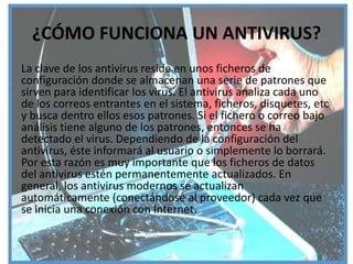 ¿CÓMO FUNCIONA UN ANTIVIRUS?
La clave de los antivirus reside en unos ficheros de
configuración donde se almacenan una serie de patrones que
sirven para identificar los virus. El antivirus analiza cada uno
de los correos entrantes en el sistema, ficheros, disquetes, etc
y busca dentro ellos esos patrones. Si el fichero o correo bajo
análisis tiene alguno de los patrones, entonces se ha
detectado el virus. Dependiendo de la configuración del
antivirus, éste informará al usuario o simplemente lo borrará.
Por esta razón es muy importante que los ficheros de datos
del antivirus estén permanentemente actualizados. En
general, los antivirus modernos se actualizan
automáticamente (conectándose al proveedor) cada vez que
se inicia una conexión con Internet.
 