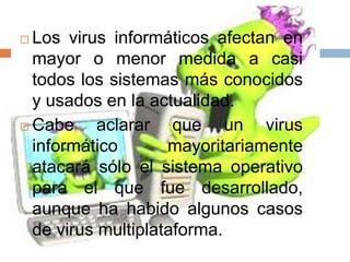  Los virus informáticos afectan en
  mayor o menor medida a casi
  todos los sistemas más conocidos
  y usados en la actualidad.
 Cabe     aclarar que un virus
  informático       mayoritariamente
  atacará sólo el sistema operativo
  para el que fue desarrollado,
  aunque ha habido algunos casos
  de virus multiplataforma.
 