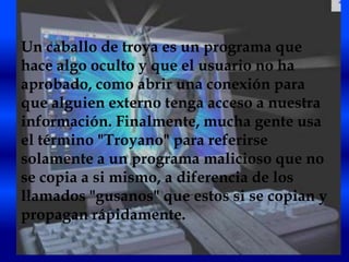 Un caballo de troya es un programa que
hace algo oculto y que el usuario no ha
aprobado, como abrir una conexión para
que alguien externo tenga acceso a nuestra
información. Finalmente, mucha gente usa
el término "Troyano" para referirse
solamente a un programa malicioso que no
se copia a si mismo, a diferencia de los
llamados "gusanos" que estos si se copian y
propagan rápidamente.
 