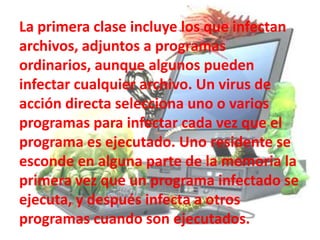 La primera son los principales tipos de
  ¿Cuáles clase incluye los que infectan
              virus para PC?
archivos, adjuntos a programas
ordinarios, aunque algunos pueden
infectar cualquier archivo. Un virus de
acción directa selecciona uno o varios
programas para infectar cada vez que el
programa es ejecutado. Uno residente se
esconde en alguna parte de la memoria la
primera vez que un programa infectado se
ejecuta, y después infecta a otros
programas cuando son ejecutados.
 