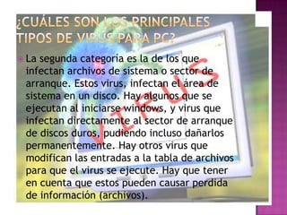  La segunda categoría es la de los que
 infectan archivos de sistema o sector de
 arranque. Estos virus, infectan el área de
 sistema en un disco. Hay algunos que se
 ejecutan al iniciarse windows, y virus que
 infectan directamente al sector de arranque
 de discos duros, pudiendo incluso dañarlos
 permanentemente. Hay otros virus que
 modifican las entradas a la tabla de archivos
 para que el virus se ejecute. Hay que tener
 en cuenta que estos pueden causar perdida
 de información (archivos).
 