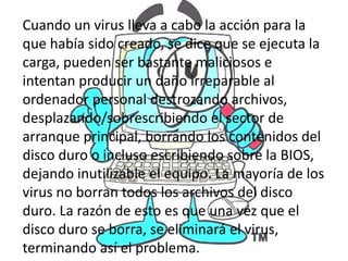 Cuando un virus lleva a cabo la acción para la
         ¿Qué hacen dice que se ejecuta la
que había sido creado, se
                           los virus?
carga, pueden ser bastante maliciosos e
intentan producir un daño irreparable al
ordenador personal destrozando archivos,
desplazando/sobrescribiendo el sector de
arranque principal, borrando los contenidos del
disco duro o incluso escribiendo sobre la BIOS,
dejando inutilizable el equipo. La mayoría de los
virus no borran todos los archivos del disco
duro. La razón de esto es que una vez que el
disco duro se borra, se eliminará el virus,
terminando así el problema.
 