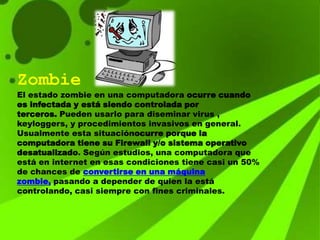 Zombie
El estado zombie en una computadora ocurre cuando
es infectada y está siendo controlada por
terceros. Pueden usarlo para diseminar virus ,
keyloggers, y procedimientos invasivos en general.
Usualmente esta situaciónocurre porque la
computadora tiene su Firewall y/o sistema operativo
desatualizado. Según estudios, una computadora que
está en internet en esas condiciones tiene casi un 50%
de chances de convertirse en una máquina
zombie, pasando a depender de quien la está
controlando, casi siempre con fines criminales.
 