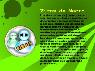 Virus de Macro
Los virus de macro (o macro virus)
vinculan sus acciones a modelos de
documentos y a otros archivos de
modo que, cuando una aplicación
carga el archivo y ejecuta las
instrucciones contenidas en el
archivo, las primeras instrucciones
ejecutadas serán las del virus.
Los virus de macro son parecidos a
otros virus en varios aspectos: son
códigos escritos para que, bajo
ciertas condiciones, este código se
"reproduzca", haciendo una copia de
él mismo. Como otros virus, pueden
ser desarrollados para causar
daños, presentar un mensaje o hacer
cualquier cosa que un programa
pueda hacer.
 