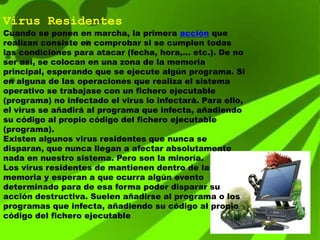 Virus Residentes
Cuando se ponen en marcha, la primera acción que
realizan consiste en comprobar si se cumplen todas
las condiciones para atacar (fecha, hora,... etc.). De no
ser así, se colocan en una zona de la memoria
principal, esperando que se ejecute algún programa. Si
en alguna de las operaciones que realiza el sistema
operativo se trabajase con un fichero ejecutable
(programa) no infectado el virus lo infectará. Para ello,
el virus se añadirá al programa que infecta, añadiendo
su código al propio código del fichero ejecutable
(programa).
Existen algunos virus residentes que nunca se
disparan, que nunca llegan a afectar absolutamente
nada en nuestro sistema. Pero son la minoría.
Los virus residentes de mantienen dentro de la
memoria y esperan a que ocurra algún evento
determinado para de esa forma poder disparar su
acción destructiva. Suelen añadirse al programa o los
programas que infecta, añadiendo su código al propio
código del fichero ejecutable
 